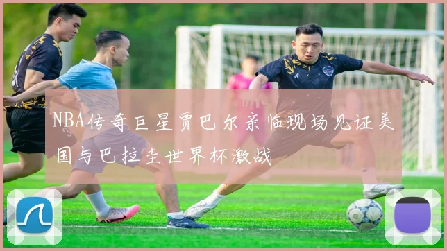 NBA传奇巨星贾巴尔亲临现场见证美国与巴拉圭世界杯激战