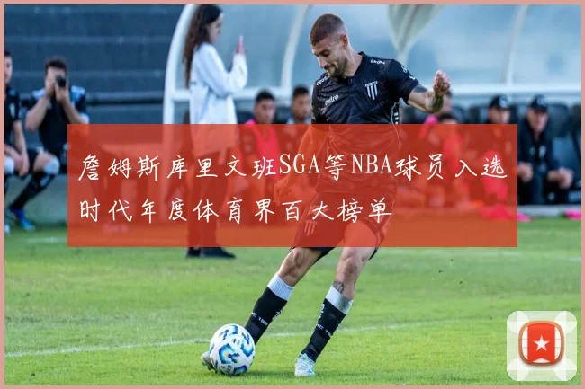 詹姆斯库里文班SGA等NBA球员入选时代年度体育界百大榜单