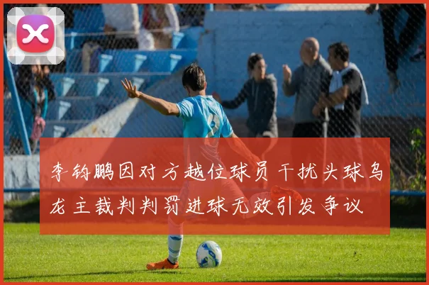 李钧鹏因对方越位球员干扰头球乌龙主裁判判罚进球无效引发争议