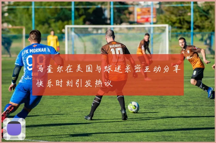 马奎尔在美国与球迷亲密互动分享快乐时刻引发热议