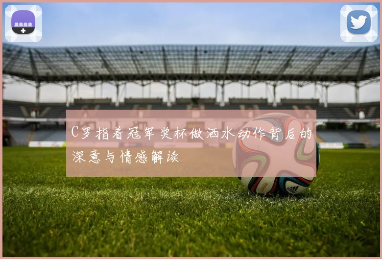 C罗指着冠军奖杯做洒水动作背后的深意与情感解读
