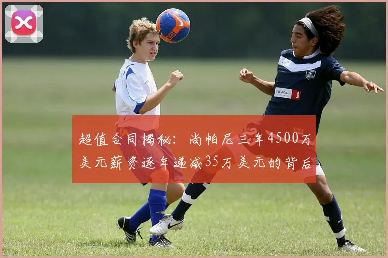 超值合同揭秘：尚帕尼三年4500万美元薪资逐年递减35万美元的背后故事