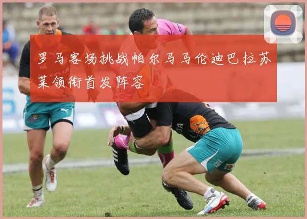 罗马客场挑战帕尔马马伦迪巴拉苏莱领衔首发阵容