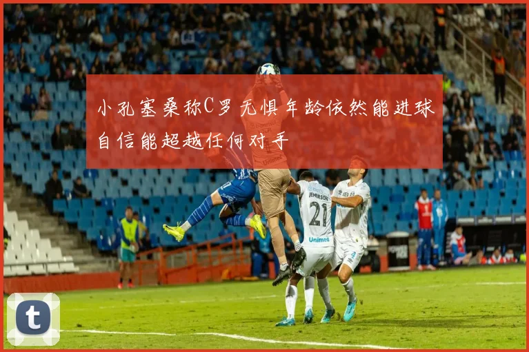 小孔塞桑称C罗无惧年龄依然能进球自信能超越任何对手